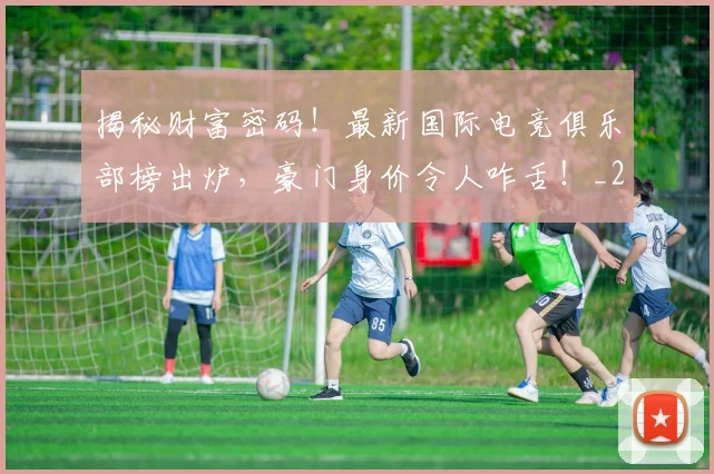 揭秘财富密码!最新国际电竞俱乐部榜出炉,豪门身价令人咋舌!_20260707020005_20260723184421