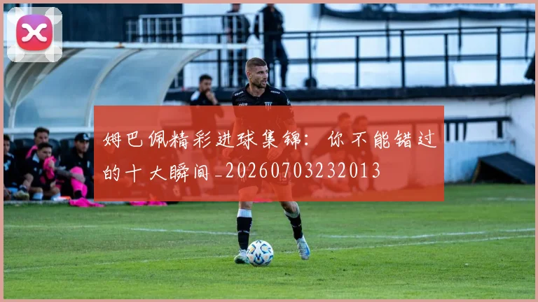 姆巴佩精彩进球集锦:你不能错过的十大瞬间_20260703232013
