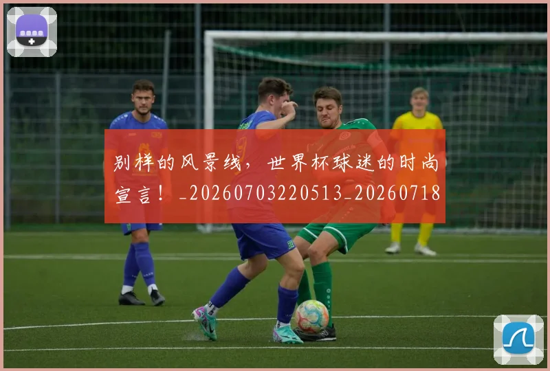 别样的风景线，世界杯球迷的时尚宣言！_20260703220513_20260718010647