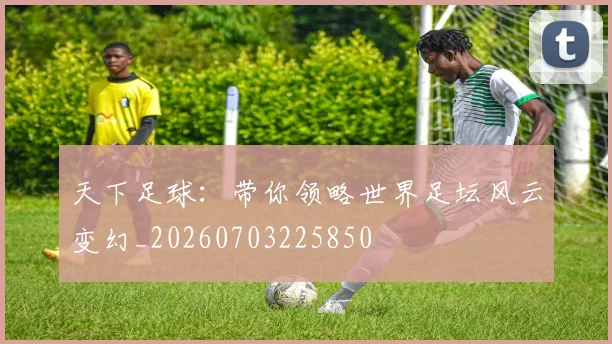 天下足球：带你领略世界足坛风云变幻_20260703225850