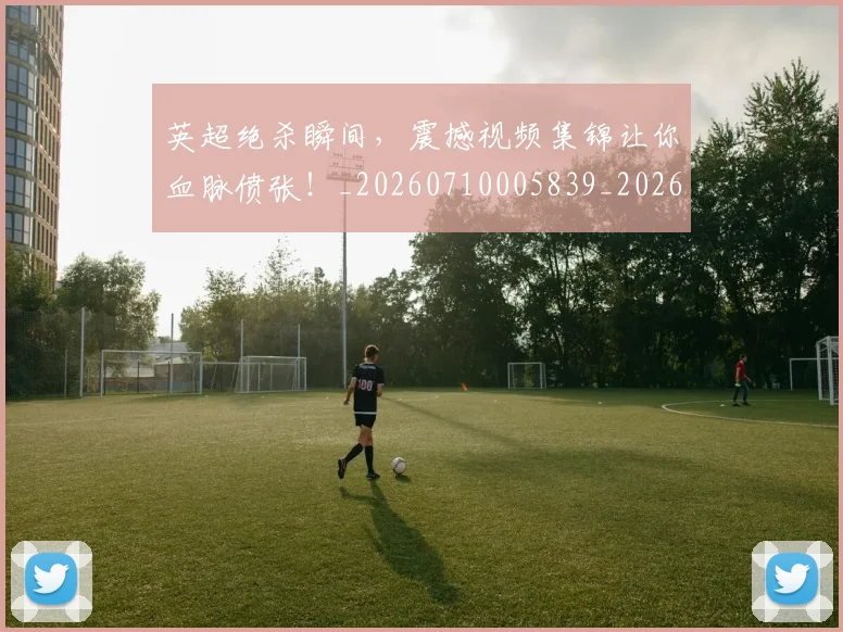 英超绝杀瞬间，震撼视频集锦让你血脉偾张！_20260710005839_20260803145746