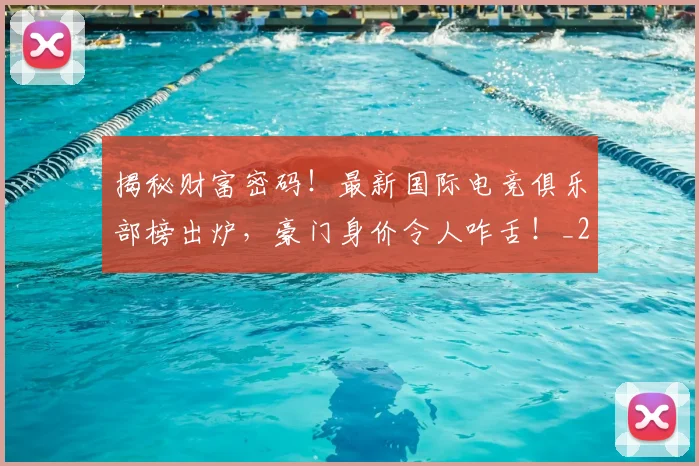 揭秘财富密码！最新国际电竞俱乐部榜出炉，豪门身价令人咋舌！_20260707020005