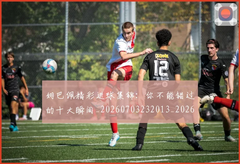 姆巴佩精彩进球集锦:你不能错过的十大瞬间_20260703232013_20260720190308