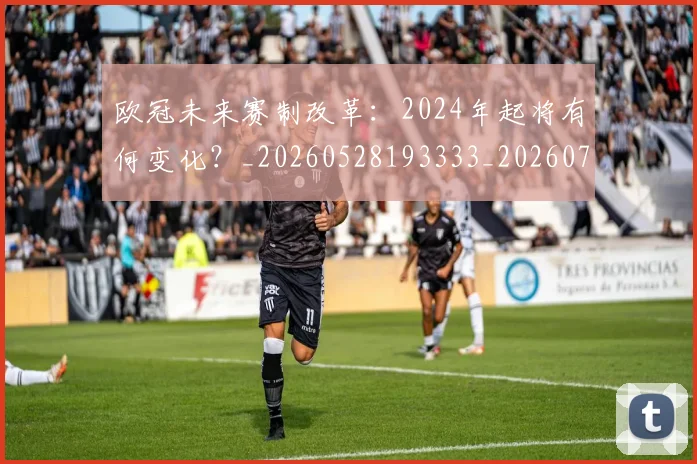 欧冠未来赛制改革:2024年起将有何变化?_20260528193333_20260707151352