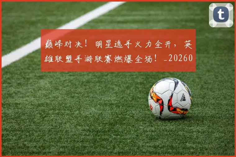 巅峰对决！明星选手火力全开，英雄联盟手游联赛燃爆全场！_20260703234135