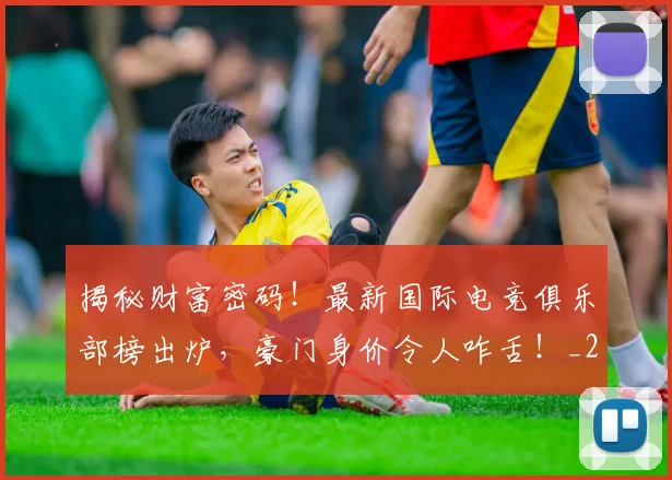 揭秘财富密码!最新国际电竞俱乐部榜出炉,豪门身价令人咋舌!_20260707020005